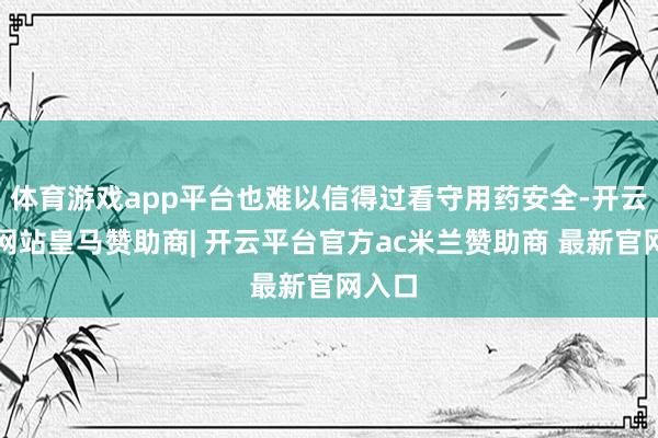 体育游戏app平台也难以信得过看守用药安全-开云平台网站皇马赞助商| 开云平台官方ac米兰赞助商 最新官网入口