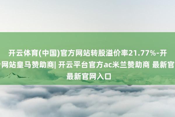 开云体育(中国)官方网站转股溢价率21.77%-开云平台网站皇马赞助商| 开云平台官方ac米兰赞助商 最新官网入口
