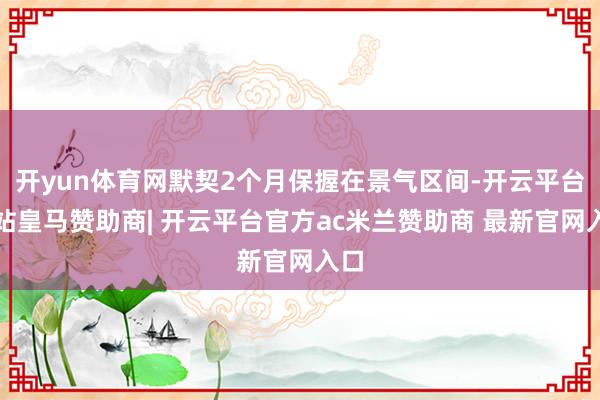 开yun体育网默契2个月保握在景气区间-开云平台网站皇马赞助商| 开云平台官方ac米兰赞助商 最新官网入口
