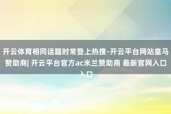 开云体育相同话题时常登上热搜-开云平台网站皇马赞助商| 开云平台官方ac米兰赞助商 最新官网入口