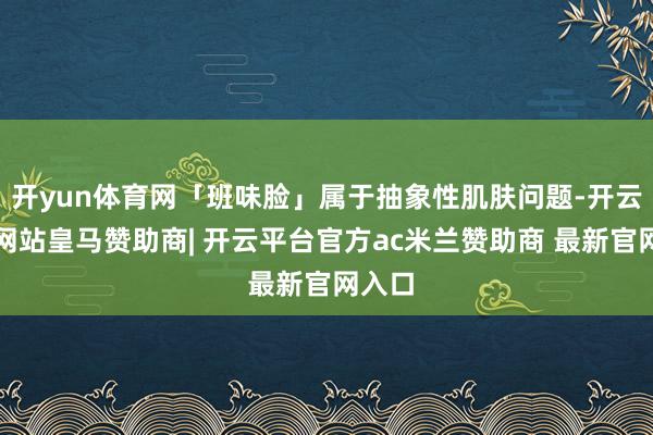 开yun体育网「班味脸」属于抽象性肌肤问题-开云平台网站皇马赞助商| 开云平台官方ac米兰赞助商 最新官网入口