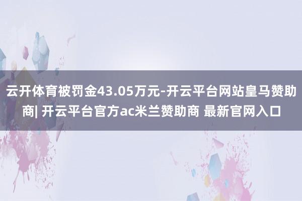 云开体育被罚金43.05万元-开云平台网站皇马赞助商| 开云平台官方ac米兰赞助商 最新官网入口