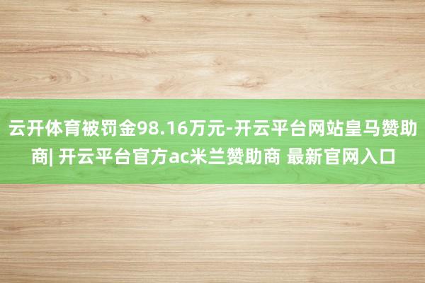 云开体育被罚金98.16万元-开云平台网站皇马赞助商| 开云平台官方ac米兰赞助商 最新官网入口