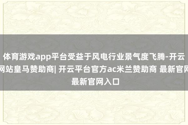 体育游戏app平台受益于风电行业景气度飞腾-开云平台网站皇马赞助商| 开云平台官方ac米兰赞助商 最新官网入口