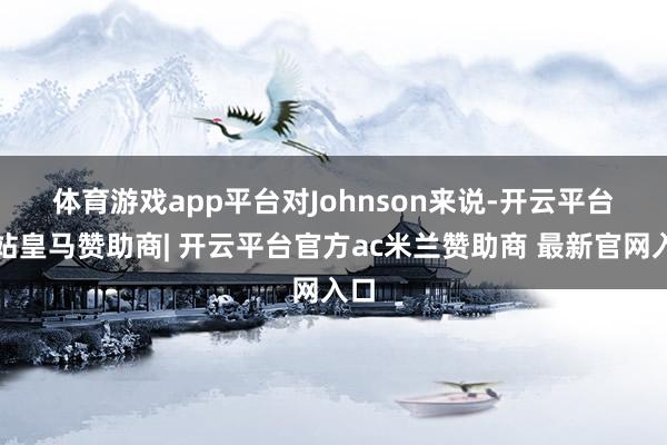 体育游戏app平台　　对Johnson来说-开云平台网站皇马赞助商| 开云平台官方ac米兰赞助商 最新官网入口