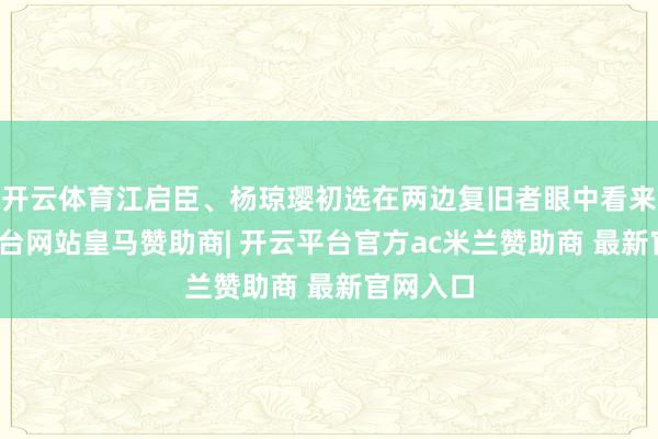 开云体育江启臣、杨琼璎初选在两边复旧者眼中看来-开云平台网站皇马赞助商| 开云平台官方ac米兰赞助商 最新官网入口