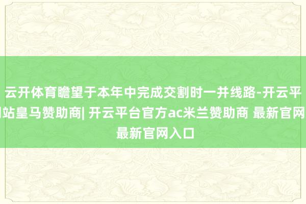 云开体育瞻望于本年中完成交割时一并线路-开云平台网站皇马赞助商| 开云平台官方ac米兰赞助商 最新官网入口