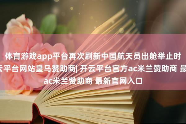 体育游戏app平台再次刷新中国航天员出舱举止时长记录-开云平台网站皇马赞助商| 开云平台官方ac米兰赞助商 最新官网入口
