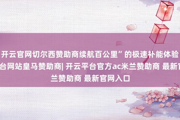 开云官网切尔西赞助商续航百公里”的极速补能体验-开云平台网站皇马赞助商| 开云平台官方ac米兰赞助商 最新官网入口