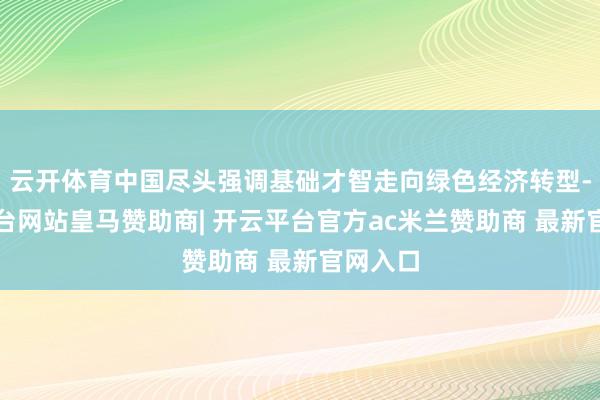 云开体育中国尽头强调基础才智走向绿色经济转型-开云平台网站皇马赞助商| 开云平台官方ac米兰赞助商 最新官网入口