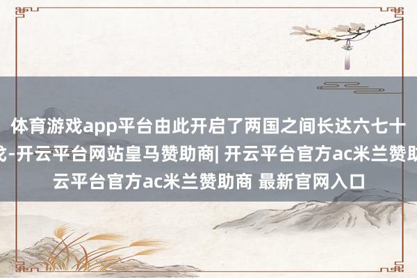 体育游戏app平台由此开启了两国之间长达六七十年的摩擦乃至干戈-开云平台网站皇马赞助商| 开云平台官方ac米兰赞助商 最新官网入口