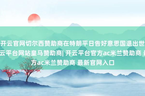 开云官网切尔西赞助商在特朗平日告好意思国退出世卫组织后-开云平台网站皇马赞助商| 开云平台官方ac米兰赞助商 最新官网入口