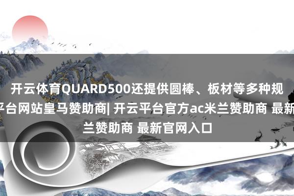 开云体育QUARD500还提供圆棒、板材等多种规格-开云平台网站皇马赞助商| 开云平台官方ac米兰赞助商 最新官网入口