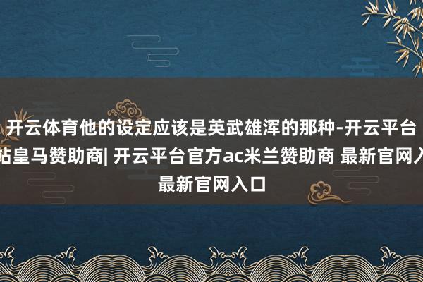 开云体育他的设定应该是英武雄浑的那种-开云平台网站皇马赞助商| 开云平台官方ac米兰赞助商 最新官网入口