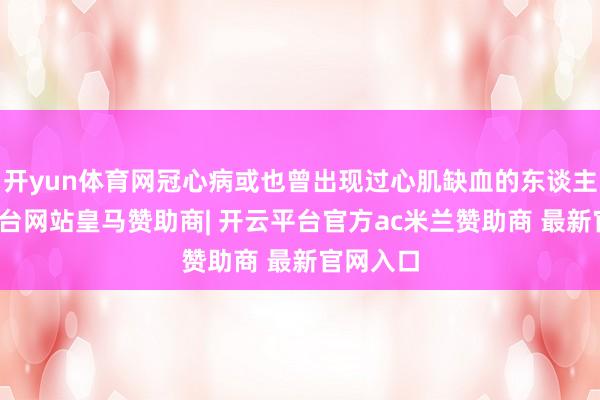 开yun体育网冠心病或也曾出现过心肌缺血的东谈主-开云平台网站皇马赞助商| 开云平台官方ac米兰赞助商 最新官网入口