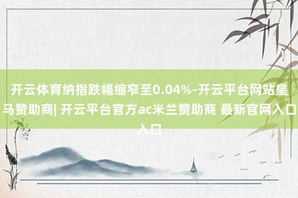 开云体育纳指跌幅缩窄至0.04%-开云平台网站皇马赞助商| 开云平台官方ac米兰赞助商 最新官网入口
