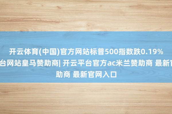 开云体育(中国)官方网站标普500指数跌0.19%-开云平台网站皇马赞助商| 开云平台官方ac米兰赞助商 最新官网入口