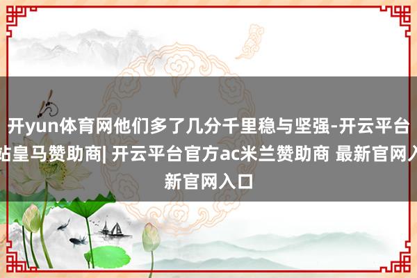 开yun体育网他们多了几分千里稳与坚强-开云平台网站皇马赞助商| 开云平台官方ac米兰赞助商 最新官网入口