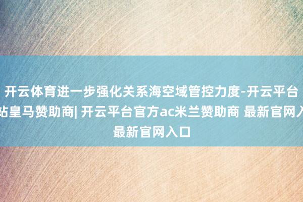 开云体育进一步强化关系海空域管控力度-开云平台网站皇马赞助商| 开云平台官方ac米兰赞助商 最新官网入口