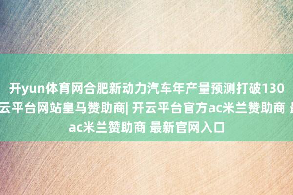 开yun体育网合肥新动力汽车年产量预测打破130万辆大关-开云平台网站皇马赞助商| 开云平台官方ac米兰赞助商 最新官网入口