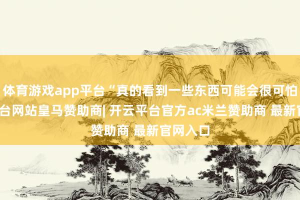 体育游戏app平台“真的看到一些东西可能会很可怕-开云平台网站皇马赞助商| 开云平台官方ac米兰赞助商 最新官网入口