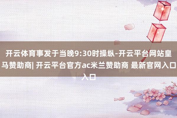 开云体育事发于当晚9:30时操纵-开云平台网站皇马赞助商| 开云平台官方ac米兰赞助商 最新官网入口