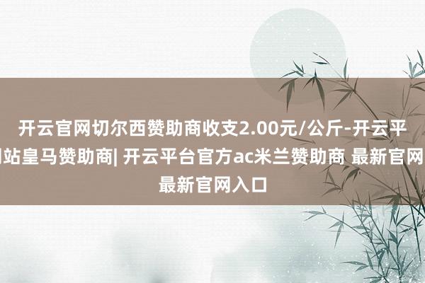 开云官网切尔西赞助商收支2.00元/公斤-开云平台网站皇马赞助商| 开云平台官方ac米兰赞助商 最新官网入口