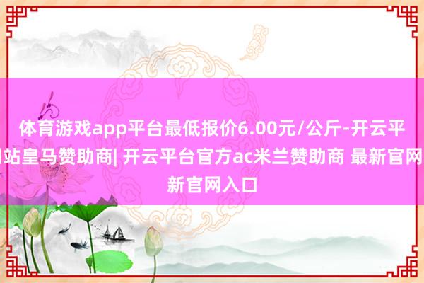 体育游戏app平台最低报价6.00元/公斤-开云平台网站皇马赞助商| 开云平台官方ac米兰赞助商 最新官网入口