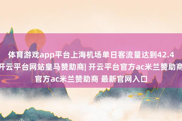 体育游戏app平台上海机场单日客流量达到42.49万东谈主次-开云平台网站皇马赞助商| 开云平台官方ac米兰赞助商 最新官网入口