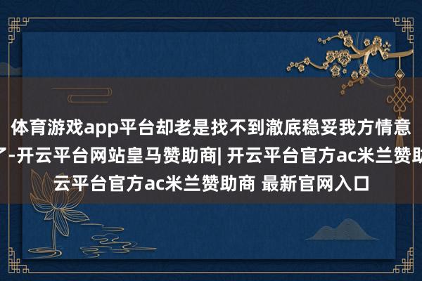 体育游戏app平台却老是找不到澈底稳妥我方情意的那张？别烦嚣了-开云平台网站皇马赞助商| 开云平台官方ac米兰赞助商 最新官网入口