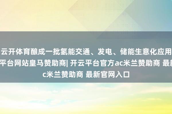 云开体育酿成一批氢能交通、发电、储能生意化应用格式-开云平台网站皇马赞助商| 开云平台官方ac米兰赞助商 最新官网入口