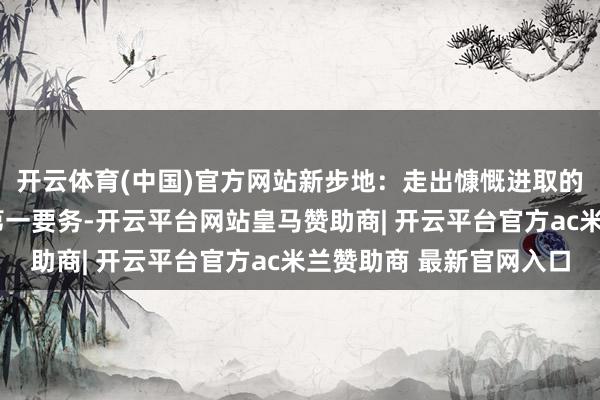 开云体育(中国)官方网站新步地：走出慷慨进取的“天门弧线”发展是第一要务-开云平台网站皇马赞助商| 开云平台官方ac米兰赞助商 最新官网入口