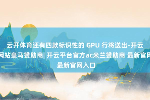 云开体育还有四款标识性的 GPU 行将送出-开云平台网站皇马赞助商| 开云平台官方ac米兰赞助商 最新官网入口