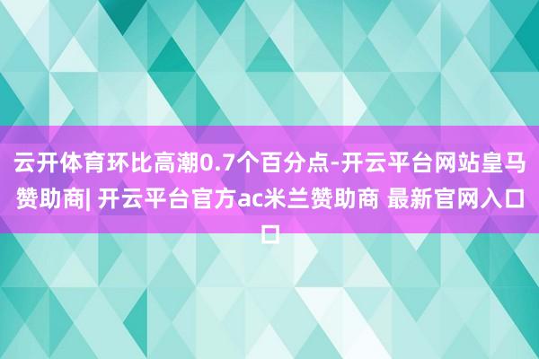 云开体育环比高潮0.7个百分点-开云平台网站皇马赞助商| 开云平台官方ac米兰赞助商 最新官网入口
