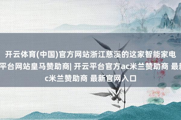 开云体育(中国)官方网站浙江慈溪的这家智能家电企业-开云平台网站皇马赞助商| 开云平台官方ac米兰赞助商 最新官网入口