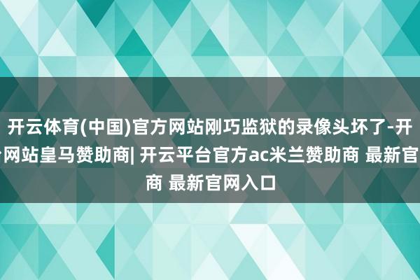 开云体育(中国)官方网站刚巧监狱的录像头坏了-开云平台网站皇马赞助商| 开云平台官方ac米兰赞助商 最新官网入口