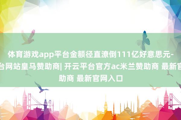 体育游戏app平台金额径直潦倒111亿好意思元-开云平台网站皇马赞助商| 开云平台官方ac米兰赞助商 最新官网入口