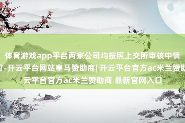 体育游戏app平台两家公司均按照上交所审核中情主意落实函的条目-开云平台网站皇马赞助商| 开云平台官方ac米兰赞助商 最新官网入口