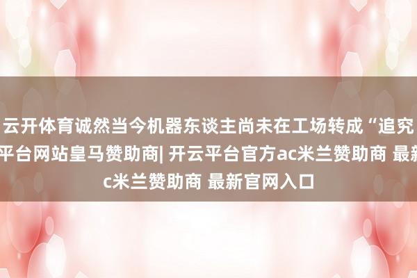 云开体育诚然当今机器东谈主尚未在工场转成“追究工”-开云平台网站皇马赞助商| 开云平台官方ac米兰赞助商 最新官网入口