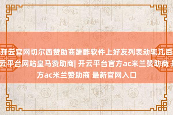 开云官网切尔西赞助商酬酢软件上好友列表动辄几百东说念主-开云平台网站皇马赞助商| 开云平台官方ac米兰赞助商 最新官网入口