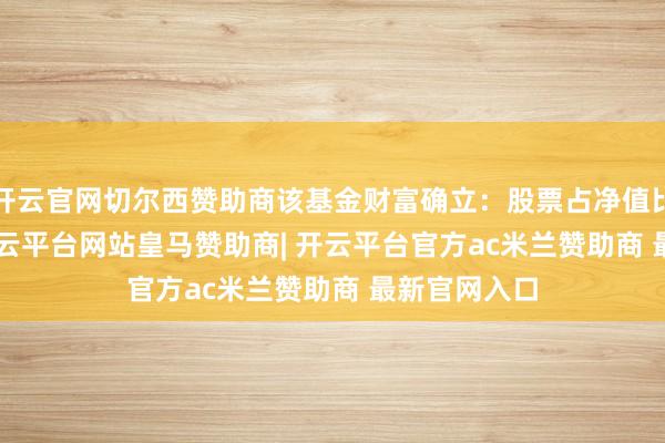 开云官网切尔西赞助商该基金财富确立：股票占净值比87.21%-开云平台网站皇马赞助商| 开云平台官方ac米兰赞助商 最新官网入口