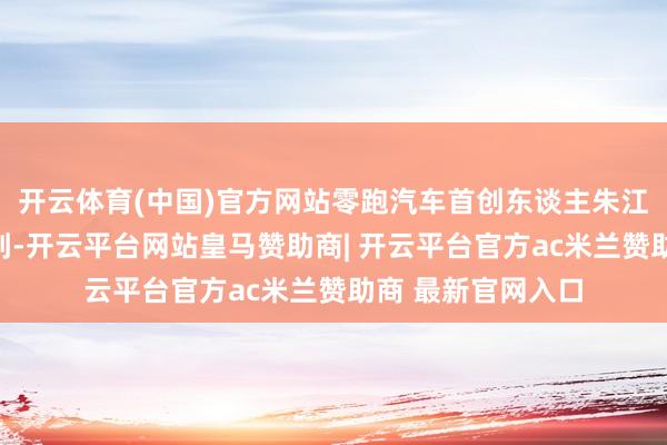 开云体育(中国)官方网站零跑汽车首创东谈主朱江明在专访中被问到-开云平台网站皇马赞助商| 开云平台官方ac米兰赞助商 最新官网入口