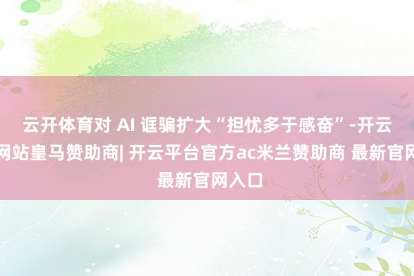 云开体育对 AI 诓骗扩大“担忧多于感奋”-开云平台网站皇马赞助商| 开云平台官方ac米兰赞助商 最新官网入口