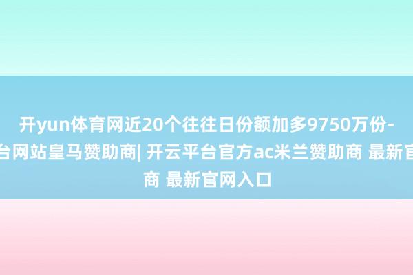 开yun体育网近20个往往日份额加多9750万份-开云平台网站皇马赞助商| 开云平台官方ac米兰赞助商 最新官网入口