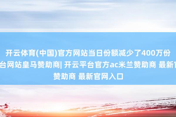 开云体育(中国)官方网站当日份额减少了400万份-开云平台网站皇马赞助商| 开云平台官方ac米兰赞助商 最新官网入口